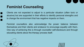 Feminist Counseling
Clients are not expected to adjust to a particular situation (often toxic or
abusive) but are supported in their efforts to identify personal strengths and
to change the environment that has negative impacts on them.
Feminist counsellors also acknowledge the power balance between
themselves and their clients and endeavor to encourage equality with them.
One way of achieving this is through counsellor self-disclosure and through
educating clients about the therapy process itself.
 