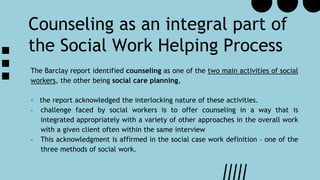 The Barclay report identified counseling as one of the two main activities of social
workers, the other being social care planning,
- the report acknowledged the interlocking nature of these activities.
- challenge faced by social workers is to offer counseling in a way that is
integrated appropriately with a variety of other approaches in the overall work
with a given client often within the same interview
- This acknowledgment is affirmed in the social case work definition – one of the
three methods of social work.
Counseling as an integral part of
the Social Work Helping Process
 