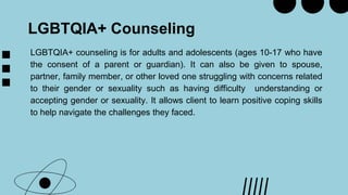 LGBTQIA+ Counseling
LGBTQIA+ counseling is for adults and adolescents (ages 10-17 who have
the consent of a parent or guardian). It can also be given to spouse,
partner, family member, or other loved one struggling with concerns related
to their gender or sexuality such as having difficulty understanding or
accepting gender or sexuality. It allows client to learn positive coping skills
to help navigate the challenges they faced.
 