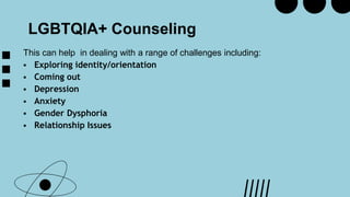 LGBTQIA+ Counseling
This can help in dealing with a range of challenges including:
 Exploring identity/orientation
 Coming out
 Depression
 Anxiety
 Gender Dysphoria
 Relationship Issues
 
