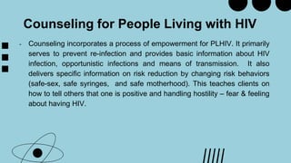 Counseling for People Living with HIV
- Counseling incorporates a process of empowerment for PLHIV. It primarily
serves to prevent re-infection and provides basic information about HIV
infection, opportunistic infections and means of transmission. It also
delivers specific information on risk reduction by changing risk behaviors
(safe-sex, safe syringes, and safe motherhood). This teaches clients on
how to tell others that one is positive and handling hostility – fear & feeling
about having HIV.
 