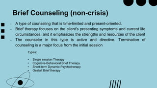 Brief Counseling (non-crisis)
- A type of counseling that is time-limited and present-oriented.
- Brief therapy focuses on the client’s presenting symptoms and current life
circumstances, and it emphasizes the strengths and resources of the client
- The counselor in this type is active and directive. Termination of
counseling is a major focus from the initial session
Types:
• Single session Therapy
• Cognitive-Behavioral Brief Therapy
• Short-term Dynamic Psychotherapy
• Gestalt Brief therapy
 