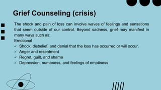 Grief Counseling (crisis)
The shock and pain of loss can involve waves of feelings and sensations
that seem outside of our control. Beyond sadness, grief may manifest in
many ways such as:
Emotional
 Shock, disbelief, and denial that the loss has occurred or will occur.
 Anger and resentment
 Regret, guilt, and shame
 Depression, numbness, and feelings of emptiness
 
