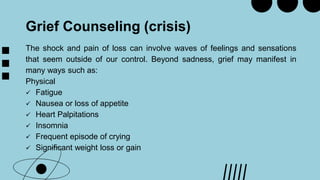 Grief Counseling (crisis)
The shock and pain of loss can involve waves of feelings and sensations
that seem outside of our control. Beyond sadness, grief may manifest in
many ways such as:
Physical
 Fatigue
 Nausea or loss of appetite
 Heart Palpitations
 Insomnia
 Frequent episode of crying
 Significant weight loss or gain
 