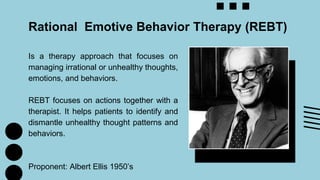 Is a therapy approach that focuses on
managing irrational or unhealthy thoughts,
emotions, and behaviors.
REBT focuses on actions together with a
therapist. It helps patients to identify and
dismantle unhealthy thought patterns and
behaviors.
Proponent: Albert Ellis 1950’s
Rational Emotive Behavior Therapy (REBT)
 