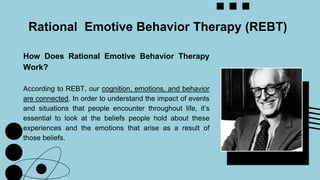 How Does Rational Emotive Behavior Therapy
Work?
According to REBT, our cognition, emotions, and behavior
are connected. In order to understand the impact of events
and situations that people encounter throughout life, it’s
essential to look at the beliefs people hold about these
experiences and the emotions that arise as a result of
those beliefs.
Rational Emotive Behavior Therapy (REBT)
 