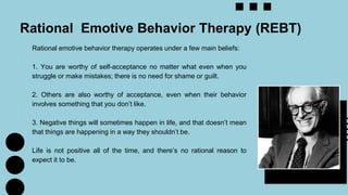 Rational emotive behavior therapy operates under a few main beliefs:
1. You are worthy of self-acceptance no matter what even when you
struggle or make mistakes; there is no need for shame or guilt.
2. Others are also worthy of acceptance, even when their behavior
involves something that you don’t like.
3. Negative things will sometimes happen in life, and that doesn’t mean
that things are happening in a way they shouldn’t be.
Life is not positive all of the time, and there’s no rational reason to
expect it to be.
Rational Emotive Behavior Therapy (REBT)
 