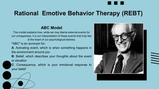 ABC Model
This model explains how, while we may blame external events for
our unhappiness, it is our interpretation of these events that truly lies
at the heart of our psychological distress.
"ABC" is an acronym for:
A: Activating event, which is when something happens in
the environment around you
B: Belief, which describes your thoughts about the event
or situation
C: Consequence, which is your emotional response to
your belief
Rational Emotive Behavior Therapy (REBT)
 