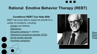 Conditions REBT Can Help With
REBT has some data to support its benefit for a
variety of conditions, including:
 Anxiety and distress
 Depression
 Disruptive behavior in children
 Obsessive-compulsive disorder (OCD)
 Social anxiety disorder
 Psychotic symptoms
Rational Emotive Behavior Therapy (REBT)
 