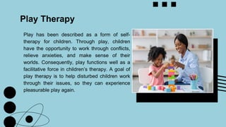 Play has been described as a form of self-
therapy for children. Through play, children
have the opportunity to work through conflicts,
relieve anxieties, and make sense of their
worlds. Consequently, play functions well as a
facilitative force in children’s therapy. A goal of
play therapy is to help disturbed children work
through their issues, so they can experience
pleasurable play again.
Play Therapy
 