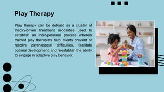 Play therapy can be defined as a cluster of
theory-driven treatment modalities used to
establish an inter-personal process wherein
trained play therapists help clients prevent or
resolve psychosocial difficulties, facilitate
optimal development, and reestablish the ability
to engage in adaptive play behavior.
Play Therapy
 