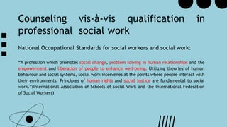Counseling vis-à-vis qualification in
professional social work
National Occupational Standards for social workers and social work:
“A profession which promotes social change, problem solving in human relationships and the
empowerment and liberation of people to enhance well-being. Utilizing theories of human
behaviour and social systems, social work intervenes at the points where people interact with
their environments. Principles of human rights and social justice are fundamental to social
work.”(International Association of Schools of Social Work and the International Federation
of Social Workers)
 