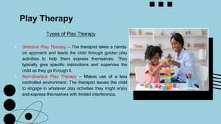 Types of Play Therapy
• Directive Play Therapy – The therapist takes a hands-
on approach and leads the child through guided play
activities to help them express themselves. They
typically give specific instructions and supervise the
child as they go through it.
• Non-directive Play Therapy – Makes use of a less
controlled environment. The therapist leaves the child
to engage in whatever play activities they might enjoy
and express themselves with limited interference.
Play Therapy
 