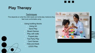 Play Therapy
Techniques
This depends on what the child needs and what play mediums they
feel most comfortable using
 Using building blocks
 Using Art
 Sand Play
 Board Games
 Play with dolls
 Puppet play
 Tea Party Play
 Card Games
 Hide-and-Seek
 LEGO Play
 