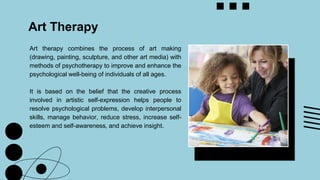Art Therapy
Art therapy combines the process of art making
(drawing, painting, sculpture, and other art media) with
methods of psychotherapy to improve and enhance the
psychological well-being of individuals of all ages.
It is based on the belief that the creative process
involved in artistic self-expression helps people to
resolve psychological problems, develop interpersonal
skills, manage behavior, reduce stress, increase self-
esteem and self-awareness, and achieve insight.
 