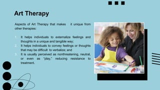 Art Therapy
Aspects of Art Therapy that makes it unique from
other therapies:
1. It helps individuals to externalize feelings and
thoughts in a unique and tangible way;
2. It helps individuals to convey feelings or thoughts
that may be difficult to verbalize; and
3. It is usually perceived as nonthreatening, neutral,
or even as “play,” reducing resistance to
treatment.
 