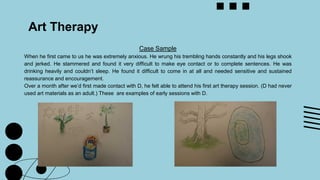 Art Therapy
Case Sample
When he first came to us he was extremely anxious. He wrung his trembling hands constantly and his legs shook
and jerked. He stammered and found it very difficult to make eye contact or to complete sentences. He was
drinking heavily and couldn’t sleep. He found it difficult to come in at all and needed sensitive and sustained
reassurance and encouragement.
Over a month after we’d first made contact with D, he felt able to attend his first art therapy session. (D had never
used art materials as an adult.) These are examples of early sessions with D.
 