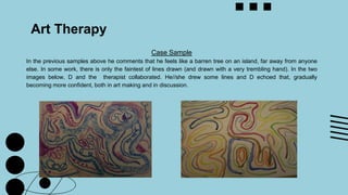 Art Therapy
Case Sample
In the previous samples above he comments that he feels like a barren tree on an island, far away from anyone
else. In some work, there is only the faintest of lines drawn (and drawn with a very trembling hand). In the two
images below, D and the therapist collaborated. He//she drew some lines and D echoed that, gradually
becoming more confident, both in art making and in discussion.
 