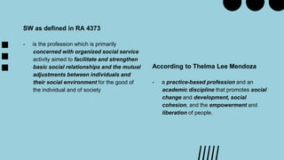 According to Thelma Lee Mendoza
- a practice-based profession and an
academic discipline that promotes social
change and development, social
cohesion, and the empowerment and
liberation of people.
SW as defined in RA 4373
- is the profession which is primarily
concerned with organized social service
activity aimed to facilitate and strengthen
basic social relationships and the mutual
adjustments between individuals and
their social environment for the good of
the individual and of society
 