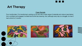 Art Therapy
Case Sample
Four months later, D is transformed, working on his own with a wide range of materials and colours (see below).
He is confident and engaged; he feels that his life has meaning. And, although every day is a struggle, he hasn’t
had a drink for 3 months.
 