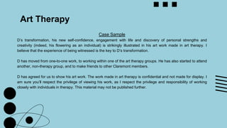 Art Therapy
Case Sample
D’s transformation, his new self-confidence, engagement with life and discovery of personal strengths and
creativity (indeed, his flowering as an individual) is strikingly illustrated in his art work made in art therapy. I
believe that the experience of being witnessed is the key to D’s transformation.
D has moved from one-to-one work, to working within one of the art therapy groups. He has also started to attend
another, non-therapy group, and to make friends to other Claremont members.
D has agreed for us to show his art work. The work made in art therapy is confidential and not made for display. I
am sure you’ll respect the privilege of viewing his work, as I respect the privilege and responsibility of working
closely with individuals in therapy. This material may not be published further.
 
