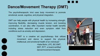 Dance/Movement Therapy (DMT)
The psychotherapeutic kind uses body movement to promote
emotional, social, cognitive, and physical integration.
DMT can help people with physical health by increasing strength,
improving flexibility, decreasing muscle tension, and boosting
coordination. It can also offer important mental health benefits
including stress reduction and even symptom relief from
conditions such as anxiety and depression.
“DMT is a creative art psychotherapy that utilizes
movement and dance to support the physical,
intellectual, and emotional health of an individual,”
-Katie Bohn, LPC, BC-DMT,
SEP, RYT, a board-certified
dance/movement therapist.
 