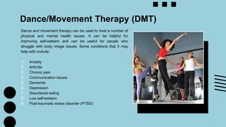 Dance/Movement Therapy (DMT)
Dance and movement therapy can be used to treat a number of
physical and mental health issues. It can be helpful for
improving self-esteem and can be useful for people who
struggle with body image issues. Some conditions that it may
help with include:
1. Anxiety
2. Arthritis
3. Chronic pain
4. Communication issues
5. Dementia
6. Depression
7. Disordered eating
8. Low self-esteem
9. Post-traumatic stress disorder (PTSD)
 