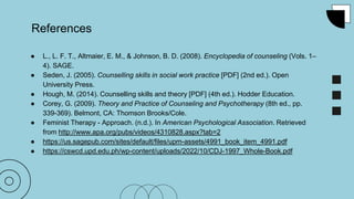 References
● L., L. F. T., Altmaier, E. M., & Johnson, B. D. (2008). Encyclopedia of counseling (Vols. 1–
4). SAGE.
● Seden, J. (2005). Counselling skills in social work practice [PDF] (2nd ed.). Open
University Press.
● Hough, M. (2014). Counselling skills and theory [PDF] (4th ed.). Hodder Education.
● Corey, G. (2009). Theory and Practice of Counseling and Psychotherapy (8th ed., pp.
339-369). Belmont, CA: Thomson Brooks/Cole.
● Feminist Therapy - Approach. (n.d.). In American Psychological Association. Retrieved
from http://www.apa.org/pubs/videos/4310828.aspx?tab=2
● https://us.sagepub.com/sites/default/files/upm-assets/4991_book_item_4991.pdf
● https://cswcd.upd.edu.ph/wp-content/uploads/2022/10/CDJ-1997_Whole-Book.pdf
 