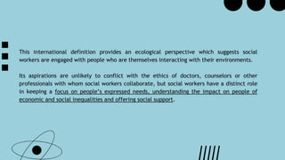 This international definition provides an ecological perspective which suggests social
workers are engaged with people who are themselves interacting with their environments.
Its aspirations are unlikely to conflict with the ethics of doctors, counselors or other
professionals with whom social workers collaborate, but social workers have a distinct role
in keeping a focus on people’s expressed needs, understanding the impact on people of
economic and social inequalities and offering social support.
 
