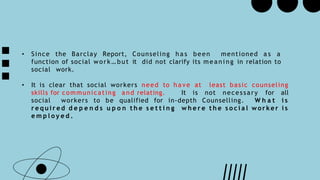 • Since the Barclay Report, Counseling h a s been mentioned a s a
function of social work … but it did not clarify its mea ni ng in relation to
social work.
• It is clear that social workers need to ha ve at least basic counseling
skills for communicating and relating. It is not necessary for all
social workers to be qualified for in-depth Counselling. W h a t i s
r e q u i r e d d e p e n d s u p o n t h e s e t t i n g w h e r e t h e s o c i a l w o r k e r i s
e m p l o y e d .
 