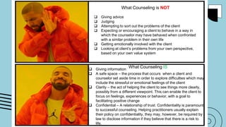 What Counseling is NOT
 Giving advice
 Judging
 Attempting to sort out the problems of the client
 Expecting or encouraging a client to behave in a way in
which the counselor may have behaved when confronted
with a similar problem in their own life
 Getting emotionally involved with the client
 Looking at client’s problems from your own perspective,
based on your own value system
 Giving information
 A safe space – the process that occurs when a client and
counselor set aside time in order to explore difficulties which may
include the stressful or emotional feelings of the client
 Clarity – the act of helping the client to see things more clearly,
possibly from a different viewpoint. This can enable the client to
focus on feelings, experiences or behavior, with a goal to
facilitating positive change
 Confidential – A relationship of trust. Confidentiality is paramount
to successful counseling. Helping practitioners usually explain
their policy on confidentiality, they may, however, be required by
law to disclose information if they believe that there is a risk to
life.
What Counseling IS
 