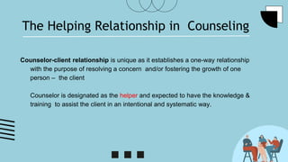 The Helping Relationship in Counseling
Counselor-client relationship is unique as it establishes a one-way relationship
with the purpose of resolving a concern and/or fostering the growth of one
person – the client
Counselor is designated as the helper and expected to have the knowledge &
training to assist the client in an intentional and systematic way.
 