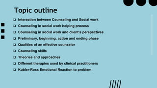 Topic outline
 Interaction between Counseling and Social work
 Counseling in social work helping process
 Counseling in social work and client’s perspectives
 Preliminary, beginning, action and ending phase
 Qualities of an effective counselor
 Counseling skills
 Theories and approaches
 Different therapies used by clinical practitioners
 Kubler-Ross Emotional Reaction to problem
 