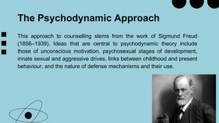 The Psychodynamic Approach
This approach to counselling stems from the work of Sigmund Freud
(1856–1939). Ideas that are central to psychodynamic theory include
those of unconscious motivation, psychosexual stages of development,
innate sexual and aggressive drives, links between childhood and present
behaviour, and the nature of defense mechanisms and their use.
 