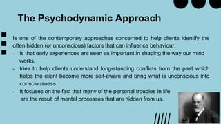 The Psychodynamic Approach
Is one of the contemporary approaches concerned to help clients identify the
often hidden (or unconscious) factors that can influence behaviour.
- is that early experiences are seen as important in shaping the way our mind
works.
- tries to help clients understand long-standing conflicts from the past which
helps the client become more self-aware and bring what is unconscious into
consciousness.
- It focuses on the fact that many of the personal troubles in life
are the result of mental processes that are hidden from us.
 