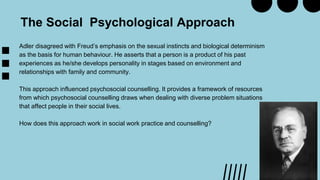 Adler disagreed with Freud’s emphasis on the sexual instincts and biological determinism
as the basis for human behaviour. He asserts that a person is a product of his past
experiences as he/she develops personality in stages based on environment and
relationships with family and community.
This approach influenced psychosocial counselling. It provides a framework of resources
from which psychosocial counselling draws when dealing with diverse problem situations
that affect people in their social lives.
How does this approach work in social work practice and counselling?
The Social Psychological Approach
 