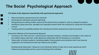 The Goals of this Approach (specifically with psychosocial approach):
• Reducing distress experienced by the individual.
• Enhancing the individual’s personal well-being.
• Recognizing and marking problem areas and the actions that are needed in order to change the situation.
• Identifying coping resources, strengths and capacities inherent within the individual for coping with the problem
at hand.
• Creating optimal compatibility between the individual and his/her physical and social environment.
Intervention Methods of the Psychosocial Approach:
• Focusing on the “here and now”: examining the individual’s behavior, emotions and thoughts in the context of
the problem being coped with, while utilizing the relationship with the therapist as a touchstone.
• Observation of dynamic patterns: identifying beliefs, thinking patterns and emotions which have become
engrained in the individual and that may influence the problem.
Developmental observation: reference to the individual’s family of origin and to early experiences which
influence the personality and the current functioning of the individual.
The Social Psychological Approach
 