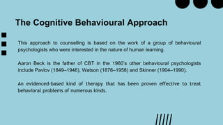 This approach to counselling is based on the work of a group of behavioural
psychologists who were interested in the nature of human learning.
Aaron Beck is the father of CBT in the 1960’s other behavioural psychologists
include Pavlov (1849–1946), Watson (1878–1958) and Skinner (1904–1990).
An evidenced-based kind of therapy that has been proven effective to treat
behavioral problems of numerous kinds.
The Cognitive Behavioural Approach
 