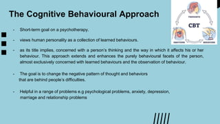 The Cognitive Behavioural Approach
- Short-term goal on a psychotherapy.
- views human personality as a collection of learned behaviours.
- as its title implies, concerned with a person’s thinking and the way in which it affects his or her
behaviour. This approach extends and enhances the purely behavioural facets of the person,
almost exclusively concerned with learned behaviours and the observation of behaviour.
- The goal is to change the negative pattern of thought and behaviors
that are behind people’s difficulties.
- Helpful in a range of problems e.g psychological problems, anxiety, depression,
marriage and relationship problems
 
