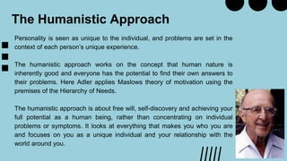 The Humanistic Approach
Personality is seen as unique to the individual, and problems are set in the
context of each person’s unique experience.
The humanistic approach works on the concept that human nature is
inherently good and everyone has the potential to find their own answers to
their problems. Here Adler applies Maslows theory of motivation using the
premises of the Hierarchy of Needs.
The humanistic approach is about free will, self-discovery and achieving your
full potential as a human being, rather than concentrating on individual
problems or symptoms. It looks at everything that makes you who you are
and focuses on you as a unique individual and your relationship with the
world around you.
 