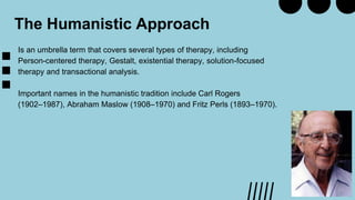 The Humanistic Approach
Is an umbrella term that covers several types of therapy, including
Person-centered therapy, Gestalt, existential therapy, solution-focused
therapy and transactional analysis.
Important names in the humanistic tradition include Carl Rogers
(1902–1987), Abraham Maslow (1908–1970) and Fritz Perls (1893–1970).
 