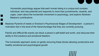 Humanistic psychology argues that each human being is a unique and complex
individual, who has potential and responds to more than punishments, rewards, and
urges. Learn about the humanistic movement in psychology, and explore Abraham
Maslow's contributions.
Maslows Pyramid of needs or Erickson’s Psychosocial Stages of Development - a person’s
motivation lies in the level of the hierarchy/stage that they are currently pursuing.
Painful and difficult life events can block a person’s self-belief and worth, and obscures their
ability to find solutions and emotional freedom.
The humanistic approach works on gently removing these blocks allowing constructive and
healthy emotional and psychological growth
 