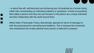 - is about free will, self-discovery and achieving your full potential as a human being,
rather than concentrating on individual problems or symptoms. It looks at everything
that makes a person who they are and focuses on the person as a unique individual
and their relationship with the world around them.
Alfred Adler’s Personality Theory diametrically opposed (in terms of ideology) to
both the psychodynamic and behavioral traditions. This is because the humanistic
view emphasizes the innate potential every person is believed to possess.
 