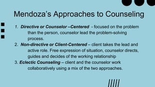 1. Directive or Counselor –Centered - focused on the problem
than the person, counselor lead the problem-solving
process.
2. Non-directive or Client-Centered – client takes the lead and
active role. Free expression of situation, counselor directs,
guides and decides of the working relationship
3. Eclectic Counseling – client and the counselor work
collaboratively using a mix of the two approaches.
Mendoza’s Approaches to Counseling
 