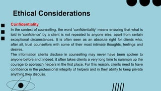Ethical Considerations
Confidentiality
In the context of counselling, the word ‘confidentiality’ means ensuring that what is
told in ‘confidence’ by a client is not repeated to anyone else, apart from certain
exceptional circumstances. It is often seen as an absolute right for clients who,
after all, trust counsellors with some of their most intimate thoughts, feelings and
desires.
The information clients disclose in counselling may never have been spoken to
anyone before and, indeed, it often takes clients a very long time to summon up the
courage to approach helpers in the first place. For this reason, clients need to have
confidence in the professional integrity of helpers and in their ability to keep private
anything they discuss.
 