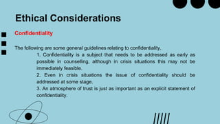 Ethical Considerations
Confidentiality
The following are some general guidelines relating to confidentiality.
1. Confidentiality is a subject that needs to be addressed as early as
possible in counselling, although in crisis situations this may not be
immediately feasible.
2. Even in crisis situations the issue of confidentiality should be
addressed at some stage.
3. An atmosphere of trust is just as important as an explicit statement of
confidentiality.
 