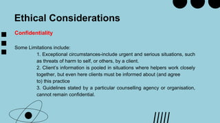 Ethical Considerations
Confidentiality
Some Limitations include:
1. Exceptional circumstances-include urgent and serious situations, such
as threats of harm to self, or others, by a client.
2. Client’s information is pooled in situations where helpers work closely
together, but even here clients must be informed about (and agree
to) this practice
3. Guidelines stated by a particular counselling agency or organisation,
cannot remain confidential.
 