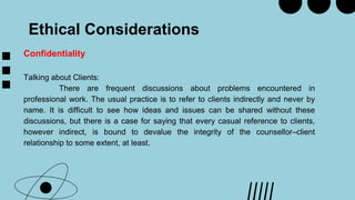 Ethical Considerations
Confidentiality
Talking about Clients:
There are frequent discussions about problems encountered in
professional work. The usual practice is to refer to clients indirectly and never by
name. It is difficult to see how ideas and issues can be shared without these
discussions, but there is a case for saying that every casual reference to clients,
however indirect, is bound to devalue the integrity of the counsellor–client
relationship to some extent, at least.
 
