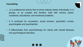 Counseling
 is a professional activity that involves helping clients individually or in
groups, or as couples and families, deal with various career,
vocational, educational, and emotional problems.
 It is practiced by counselors, social workers, psychiatric nurses,
psychologists and psychiatrists.
 It differentiates from psychotherapy for clients with mental illnesses
and psychological disorders.
 