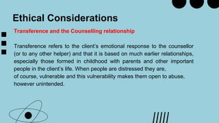 Ethical Considerations
Transference and the Counselling relationship
Transference refers to the client’s emotional response to the counsellor
(or to any other helper) and that it is based on much earlier relationships,
especially those formed in childhood with parents and other important
people in the client’s life. When people are distressed they are,
of course, vulnerable and this vulnerability makes them open to abuse,
however unintended.
 